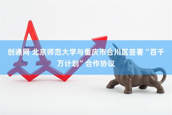 创通网 北京师范大学与重庆市合川区签署“百千万计划”合作协议