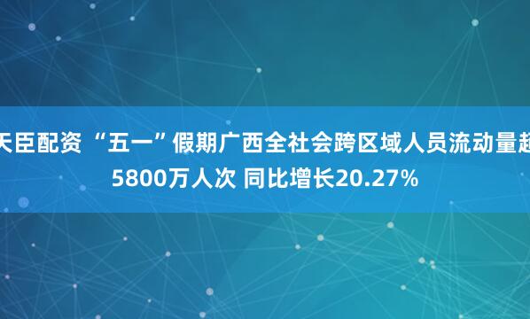 天臣配资 “五一”假期广西全社会跨区域人员流动量超5800万人次 同比增长20.27%