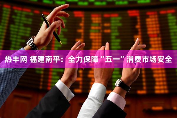 热丰网 福建南平：全力保障“五一”消费市场安全