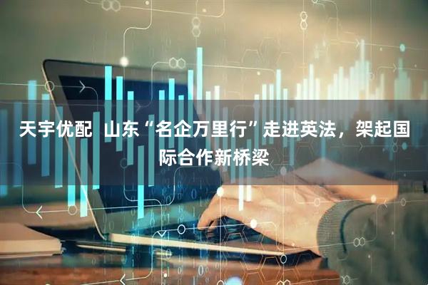 天宇优配  山东“名企万里行”走进英法，架起国际合作新桥梁