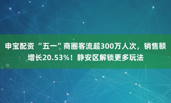 申宝配资 “五一”商圈客流超300万人次，销售额增长20.53%！静安区解锁更多玩法