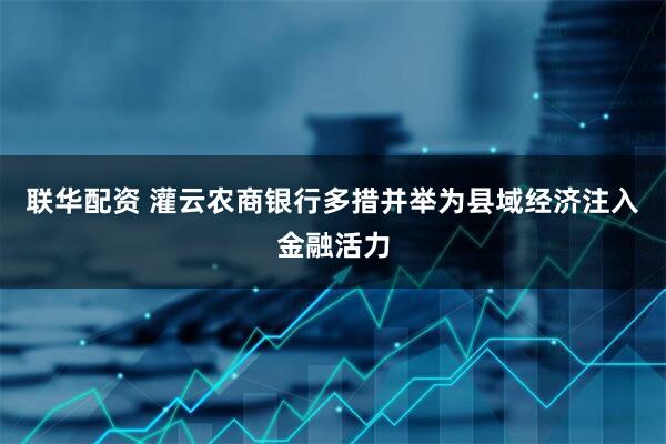 联华配资 灌云农商银行多措并举为县域经济注入金融活力