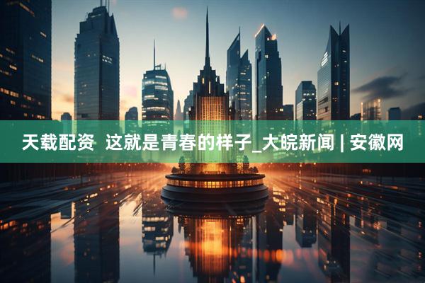 天载配资  这就是青春的样子_大皖新闻 | 安徽网