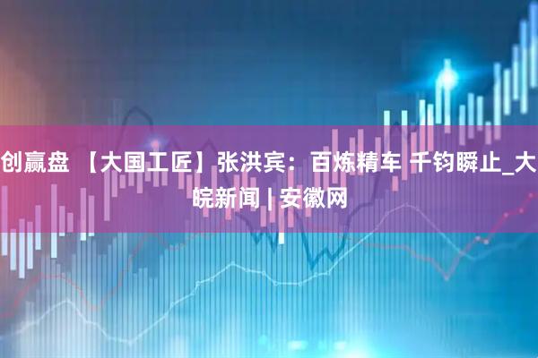 创赢盘 【大国工匠】张洪宾：百炼精车 千钧瞬止_大皖新闻 | 安徽网
