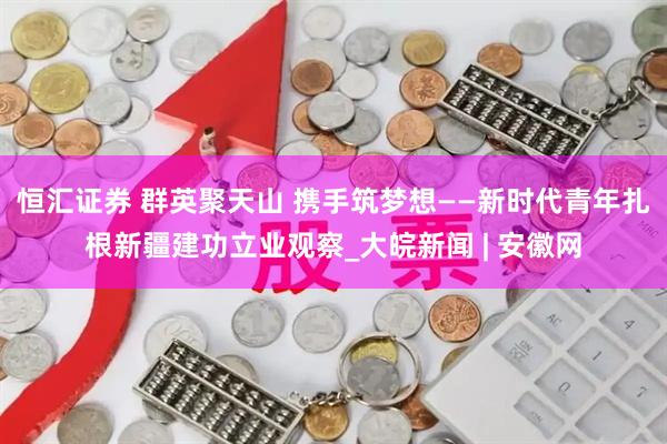 恒汇证券 群英聚天山 携手筑梦想——新时代青年扎根新疆建功立业观察_大皖新闻 | 安徽网