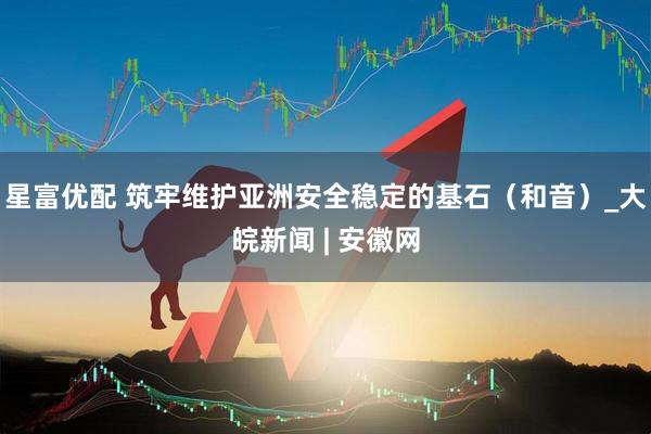 星富优配 筑牢维护亚洲安全稳定的基石（和音）_大皖新闻 | 安徽网
