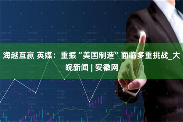 海越互赢 英媒：重振“美国制造”面临多重挑战_大皖新闻 | 安徽网