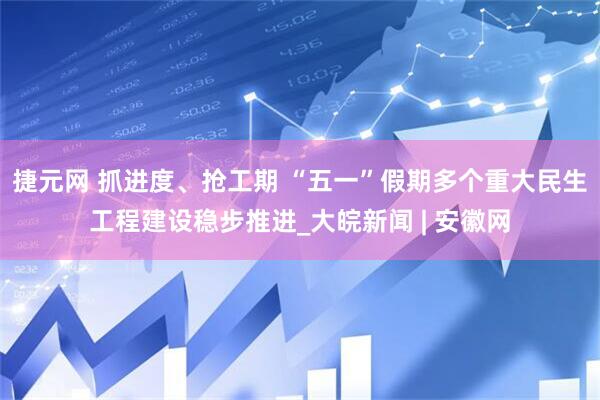 捷元网 抓进度、抢工期 “五一”假期多个重大民生工程建设稳步推进_大皖新闻 | 安徽网