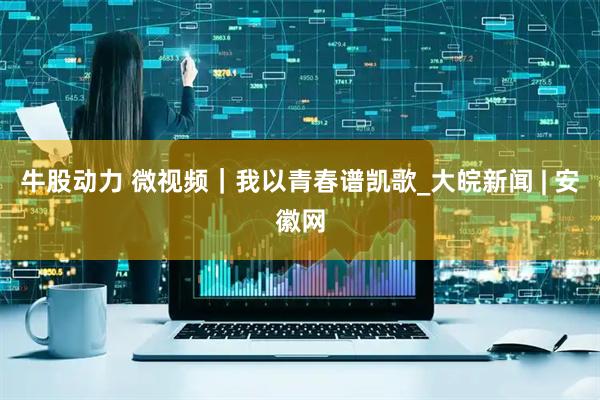牛股动力 微视频｜我以青春谱凯歌_大皖新闻 | 安徽网