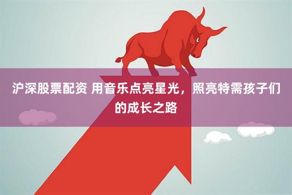沪深股票配资 用音乐点亮星光，照亮特需孩子们的成长之路