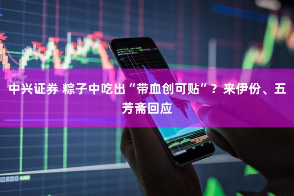 中兴证券 粽子中吃出“带血创可贴”？来伊份、五芳斋回应
