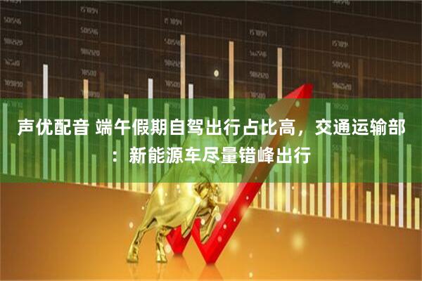 声优配音 端午假期自驾出行占比高，交通运输部：新能源车尽量错峰出行