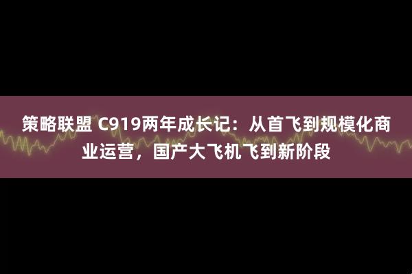 策略联盟 C919两年成长记：从首飞到规模化商业运营，国产大飞机飞到新阶段
