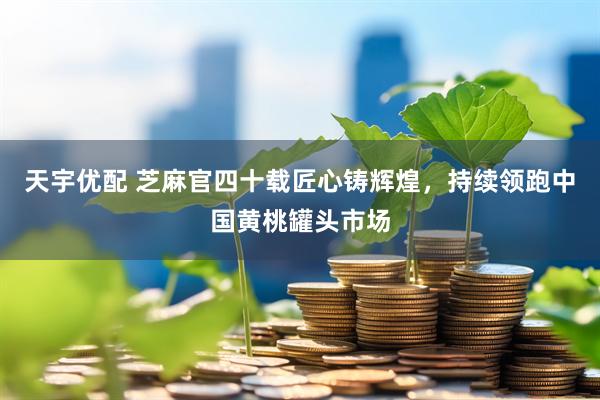 天宇优配 芝麻官四十载匠心铸辉煌，持续领跑中国黄桃罐头市场