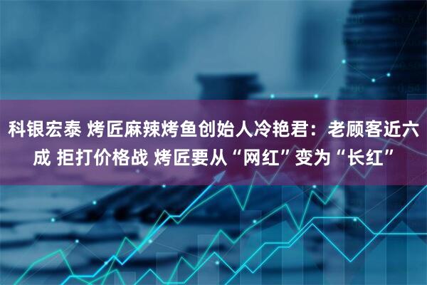 科银宏泰 烤匠麻辣烤鱼创始人冷艳君：老顾客近六成 拒打价格战 烤匠要从“网红”变为“长红”