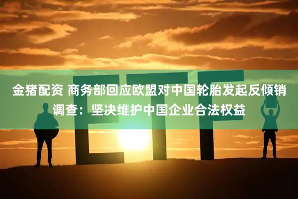 金猪配资 商务部回应欧盟对中国轮胎发起反倾销调查：坚决维护中国企业合法权益