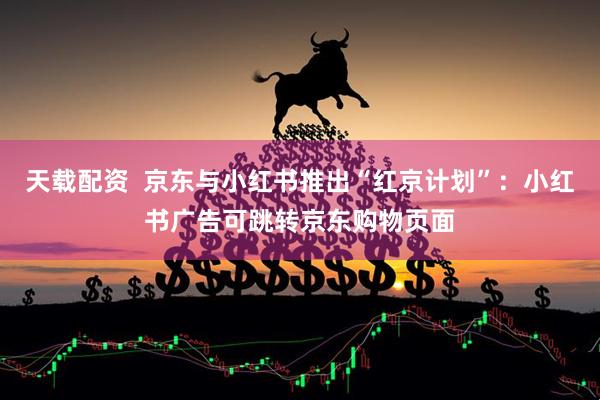 天载配资  京东与小红书推出“红京计划”：小红书广告可跳转京东购物页面