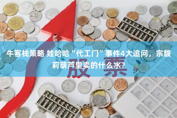 牛客栈策略 娃哈哈“代工门”事件4大追问，宗馥莉葫芦里卖的什么水？