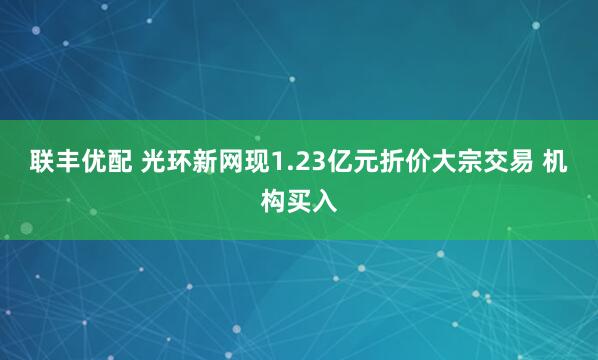 联丰优配 光环新网现1.23亿元折价大宗交易 机构买入
