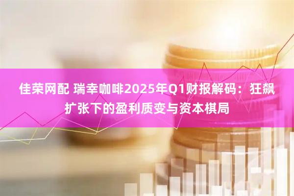 佳荣网配 瑞幸咖啡2025年Q1财报解码：狂飙扩张下的盈利质变与资本棋局