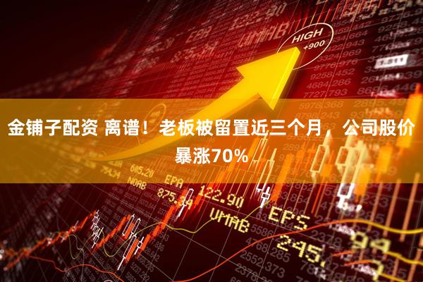金铺子配资 离谱！老板被留置近三个月，公司股价暴涨70%