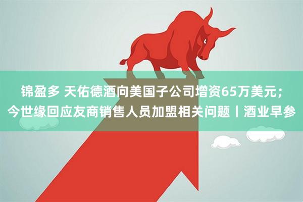 锦盈多 天佑德酒向美国子公司增资65万美元；今世缘回应友商销售人员加盟相关问题丨酒业早参