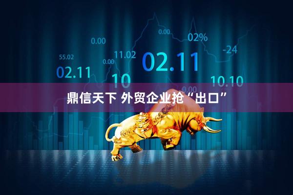 鼎信天下 外贸企业抢“出口”