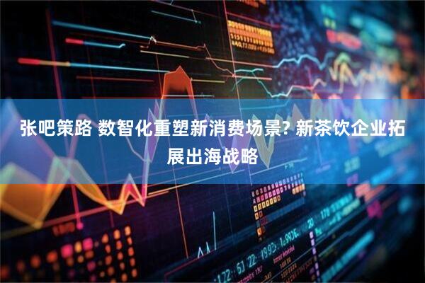 张吧策路 数智化重塑新消费场景? 新茶饮企业拓展出海战略