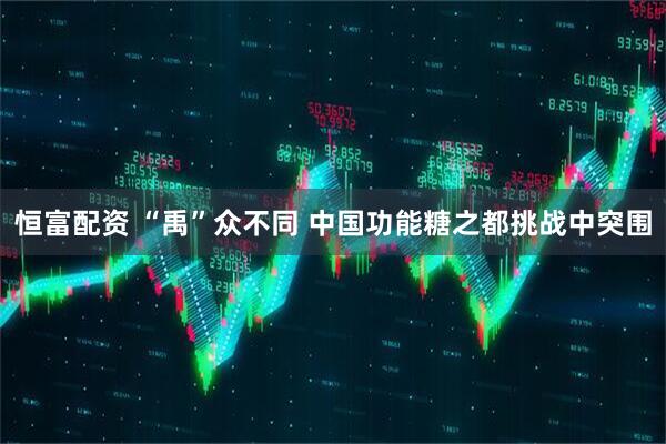 恒富配资 “禹”众不同 中国功能糖之都挑战中突围