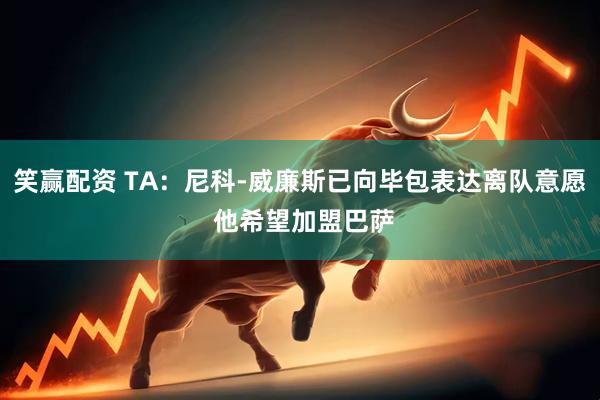 笑赢配资 TA：尼科-威廉斯已向毕包表达离队意愿 他希望加盟巴萨