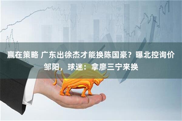 赢在策略 广东出徐杰才能换陈国豪？曝北控询价邹阳，球迷：拿廖三宁来换