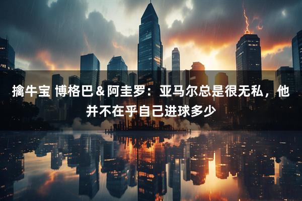擒牛宝 博格巴＆阿圭罗：亚马尔总是很无私，他并不在乎自己进球多少