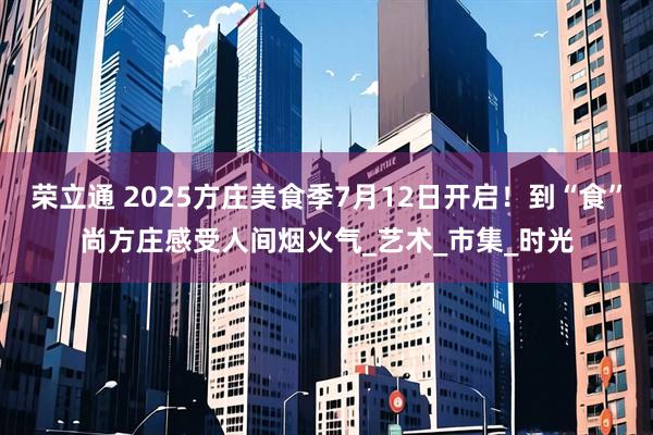 荣立通 2025方庄美食季7月12日开启！到“食”尚方庄感受人间烟火气_艺术_市集_时光