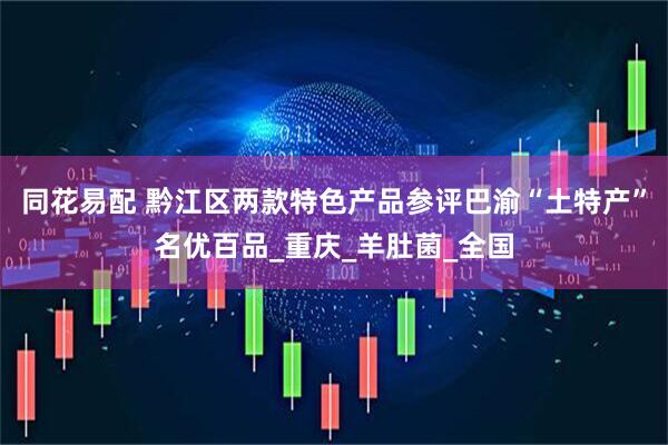 同花易配 黔江区两款特色产品参评巴渝“土特产”名优百品_重庆_羊肚菌_全国