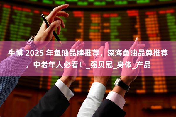 牛博 2025 年鱼油品牌推荐，深海鱼油品牌推荐，中老年人必看！_强贝冠_身体_产品