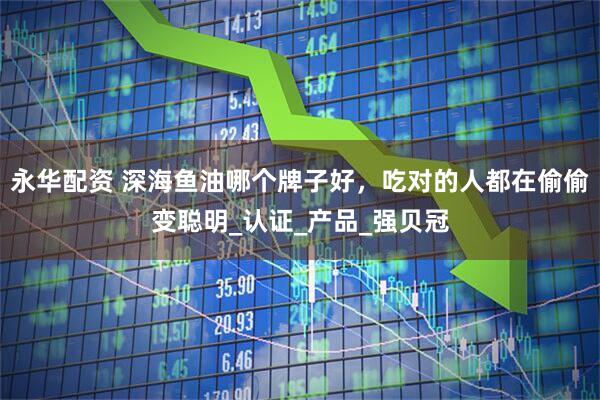 永华配资 深海鱼油哪个牌子好，吃对的人都在偷偷变聪明_认证_产品_强贝冠
