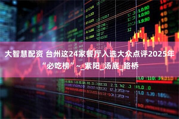 大智慧配资 台州这24家餐厅入选大众点评2025年“必吃榜”~_紫阳_汤底_路桥