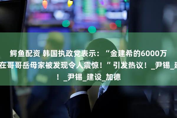 鳄鱼配资 韩国执政党表示：“金建希的6000万韩元项链在哥哥岳母家被发现令人震惊！”引发热议！_尹锡_建设_加德