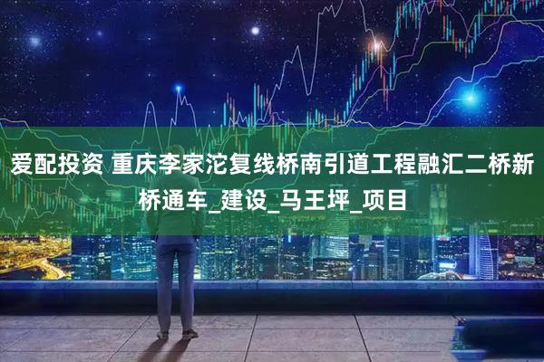 爱配投资 重庆李家沱复线桥南引道工程融汇二桥新桥通车_建设_马王坪_项目