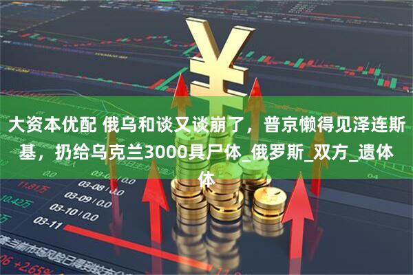 大资本优配 俄乌和谈又谈崩了，普京懒得见泽连斯基，扔给乌克兰3000具尸体_俄罗斯_双方_遗体