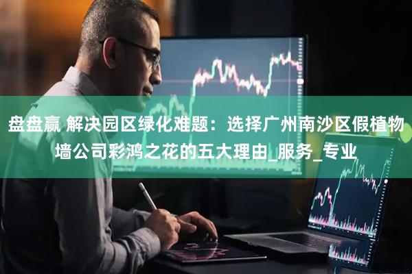 盘盘赢 解决园区绿化难题：选择广州南沙区假植物墙公司彩鸿之花的五大理由_服务_专业