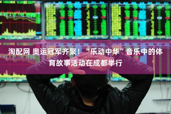 淘配网 奥运冠军齐聚！“乐动中华”音乐中的体育故事活动在成都举行