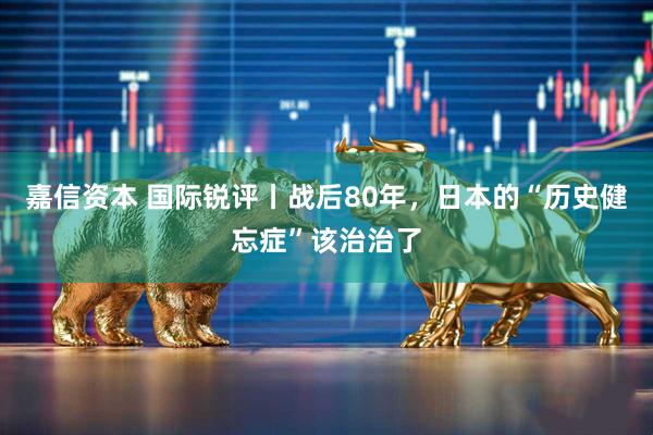 嘉信资本 国际锐评丨战后80年，日本的“历史健忘症”该治治了