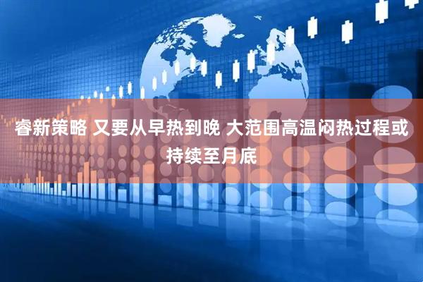 睿新策略 又要从早热到晚 大范围高温闷热过程或持续至月底
