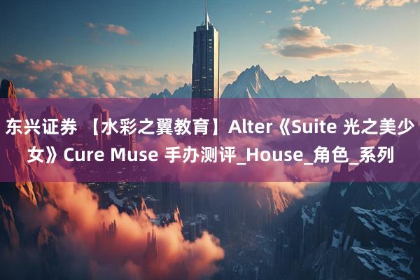 东兴证券 【水彩之翼教育】Alter《Suite 光之美少女》Cure Muse 手办测评_House_角色_系列