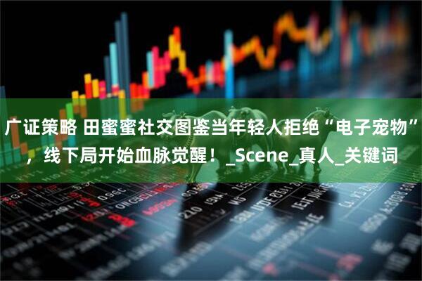 广证策略 田蜜蜜社交图鉴当年轻人拒绝“电子宠物”，线下局开始血脉觉醒！_Scene_真人_关键词