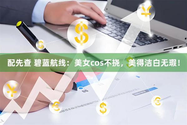 配先查 碧蓝航线：美女cos不挠，美得洁白无瑕！