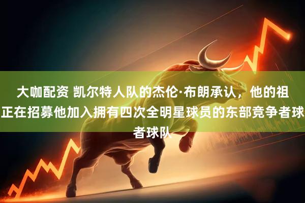 大咖配资 凯尔特人队的杰伦·布朗承认，他的祖母正在招募他加入拥有四次全明星球员的东部竞争者球队