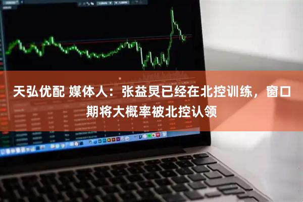 天弘优配 媒体人：张益炅已经在北控训练，窗口期将大概率被北控认领