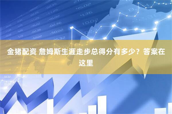 金猪配资 詹姆斯生涯走步总得分有多少？答案在这里